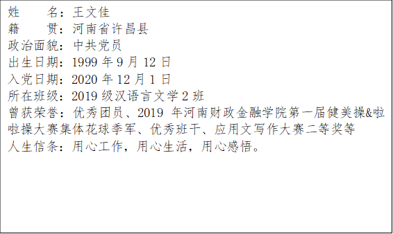 姓    名：王文佳籍    贯：河南省许昌县政治面貌：中共党员出生日期：1999年9月12日入党日期：2020年12月1日所在班级：2019级汉语言文学2班曾获荣誉：优秀团员、2019年河南财政金融学院第一届健美操&啦啦操大赛集体花球季军、优秀班干、应用文写作大赛二等奖等人生信条：用心工作，用心生活，用心感悟。